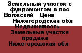 Земельный участок с фундаментом в пос.Волжский › Цена ­ 1 200 000 - Нижегородская обл. Недвижимость » Земельные участки продажа   . Нижегородская обл.